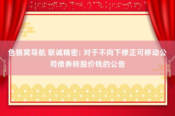 色狼窝导航 联诚精密: 对于不向下修正可移动公司债券转股价钱的公告