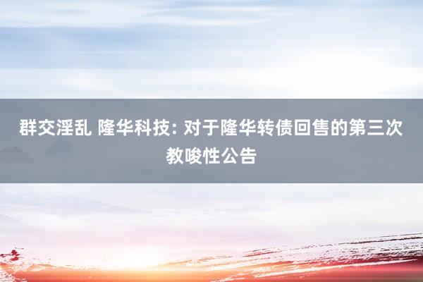 群交淫乱 隆华科技: 对于隆华转债回售的第三次教唆性公告