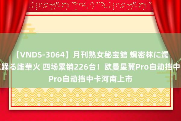 【VNDS-3064】月刊熟女秘宝館 蜩密林に濡れて淫らに踊る雌華火 四场累销226台！欧曼星翼Pro自动挡中卡河南上市