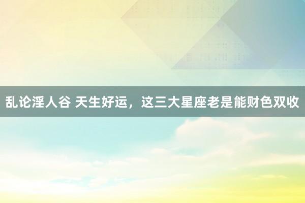 乱论淫人谷 天生好运，这三大星座老是能财色双收