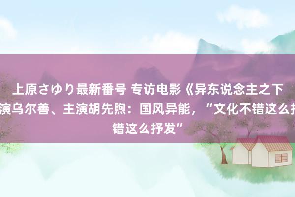 上原さゆり最新番号 专访电影《异东说念主之下》导演乌尔善、主演胡先煦：国风异能，“文化不错这么抒发”