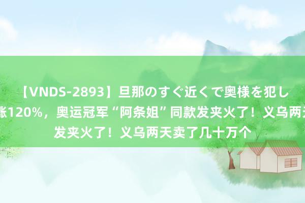 【VNDS-2893】旦那のすぐ近くで奥様を犯します。 热度暴涨120%，奥运冠军“阿条姐”同款发夹火了！义乌两天卖了几十万个
