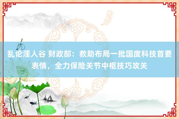 乱论淫人谷 财政部：救助布局一批国度科技首要表情，全力保险关节中枢技巧攻关