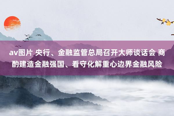 av图片 央行、金融监管总局召开大师谈话会 商酌建造金融强国、看守化解重心边界金融风险