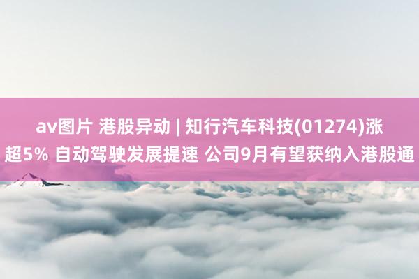 av图片 港股异动 | 知行汽车科技(01274)涨超5% 自动驾驶发展提速 公司9月有望获纳入港股通