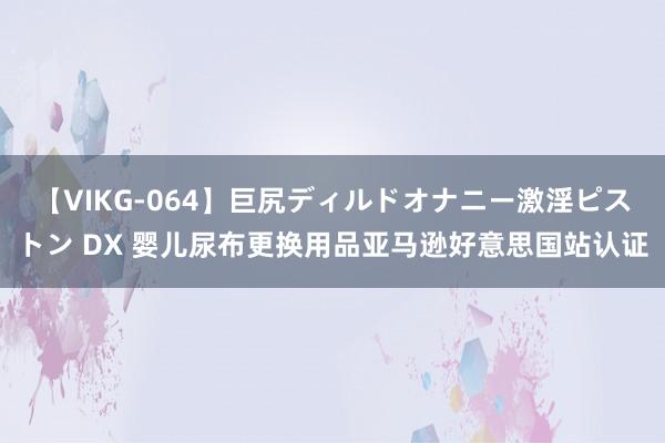 【VIKG-064】巨尻ディルドオナニー激淫ピストン DX 婴儿尿布更换用品亚马逊好意思国站认证