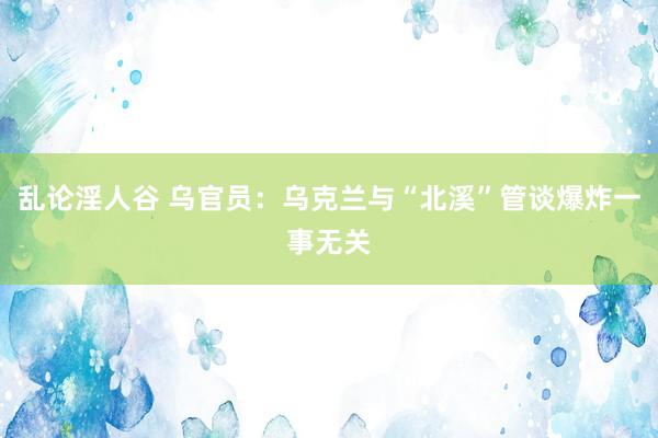 乱论淫人谷 乌官员：乌克兰与“北溪”管谈爆炸一事无关
