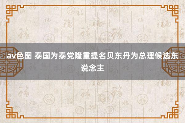 av色图 泰国为泰党隆重提名贝东丹为总理候选东说念主