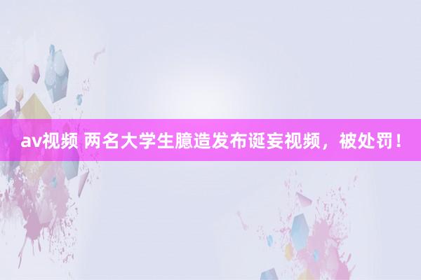 av视频 两名大学生臆造发布诞妄视频，被处罚！