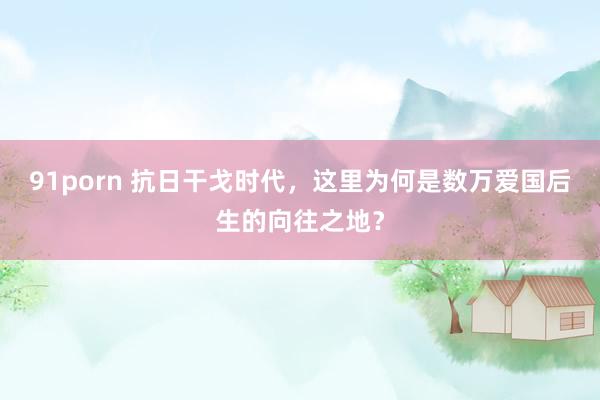 91porn 抗日干戈时代，这里为何是数万爱国后生的向往之地？