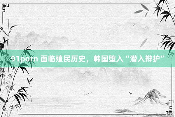 91porn 面临殖民历史，韩国堕入“潜入辩护”