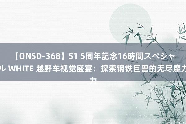 【ONSD-368】S1 5周年記念16時間スペシャル WHITE 越野车视觉盛宴：探索钢铁巨兽的无尽魔力