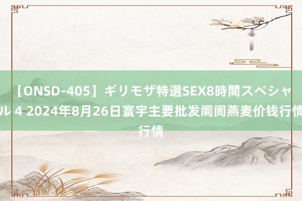 【ONSD-405】ギリモザ特選SEX8時間スペシャル 4 2024年8月26日寰宇主要批发阛阓燕麦价钱行情