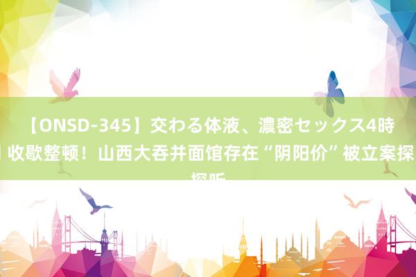 【ONSD-345】交わる体液、濃密セックス4時間 收歇整顿！山西大吞并面馆存在“阴阳价”被立案探听