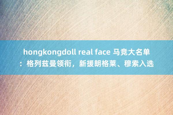 hongkongdoll real face 马竞大名单：格列兹曼领衔，新援朗格莱、穆索入选