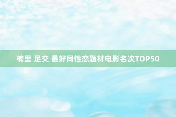 楠里 足交 最好同性恋题材电影名次TOP50