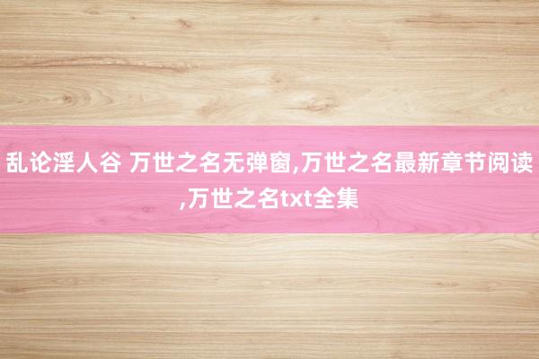乱论淫人谷 万世之名无弹窗，万世之名最新章节阅读，万世之名txt全集