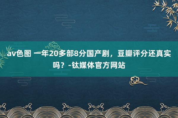 av色图 一年20多部8分国产剧，豆瓣评分还真实吗？-钛媒体官方网站