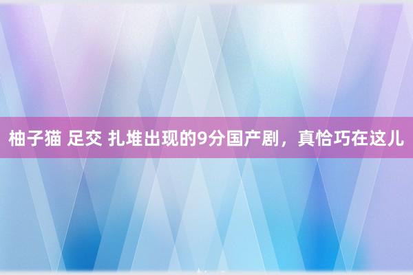 柚子猫 足交 扎堆出现的9分国产剧，真恰巧在这儿