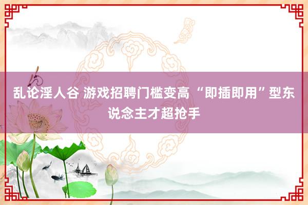 乱论淫人谷 游戏招聘门槛变高 “即插即用”型东说念主才超抢手