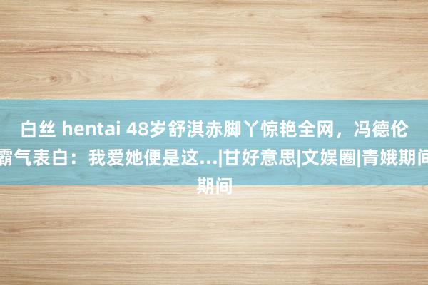 白丝 hentai 48岁舒淇赤脚丫惊艳全网，冯德伦霸气表白：我爱她便是这...|甘好意思|文娱圈|青娥期间
