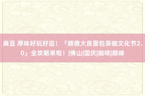 麻豆 厚味好玩好逛！『顺德大良面包茶咖文化节2.0』全攻略来啦！|佛山|国庆|咖啡|顺峰