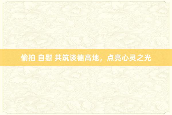偷拍 自慰 共筑谈德高地，点亮心灵之光