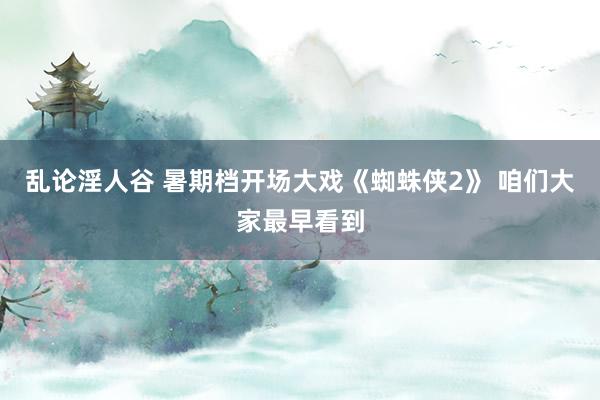乱论淫人谷 暑期档开场大戏《蜘蛛侠2》 咱们大家最早看到