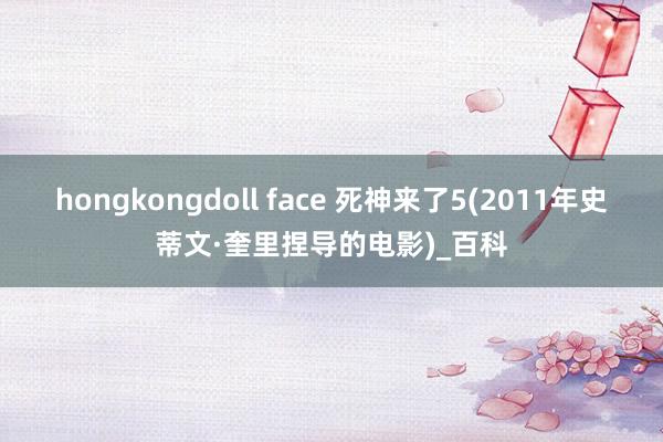 hongkongdoll face 死神来了5(2011年史蒂文·奎里捏导的电影)_百科