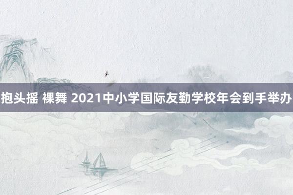 抱头摇 裸舞 2021中小学国际友勤学校年会到手举办