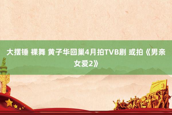 大摆锤 裸舞 黄子华回巢4月拍TVB剧 或拍《男亲女爱2》