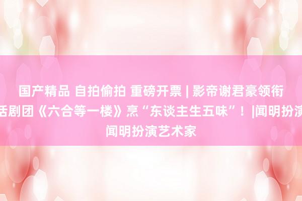 国产精品 自拍偷拍 重磅开票 | 影帝谢君豪领衔，香港话剧团《六合等一楼》烹“东谈主生五味”！|闻明扮演艺术家