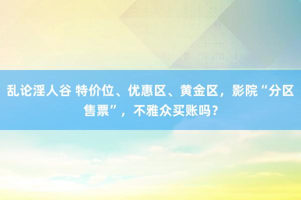 乱论淫人谷 特价位、优惠区、黄金区，影院“分区售票”，不雅众买账吗？