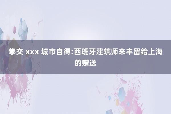 拳交 xxx 城市自得:　西班牙建筑师来丰留给上海的赠送