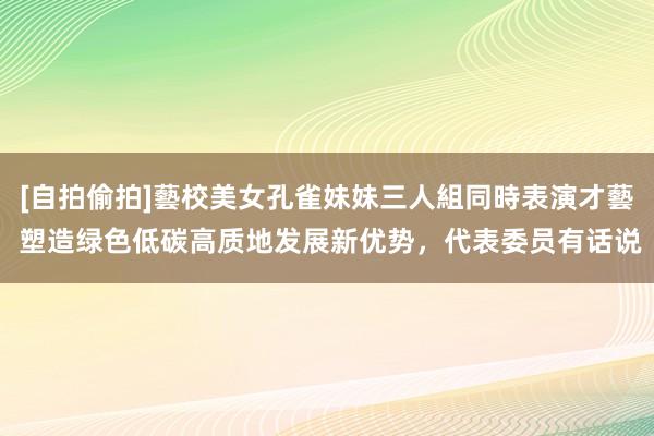 [自拍偷拍]藝校美女孔雀妹妹三人組同時表演才藝 塑造绿色低碳高质地发展新优势，代表委员有话说
