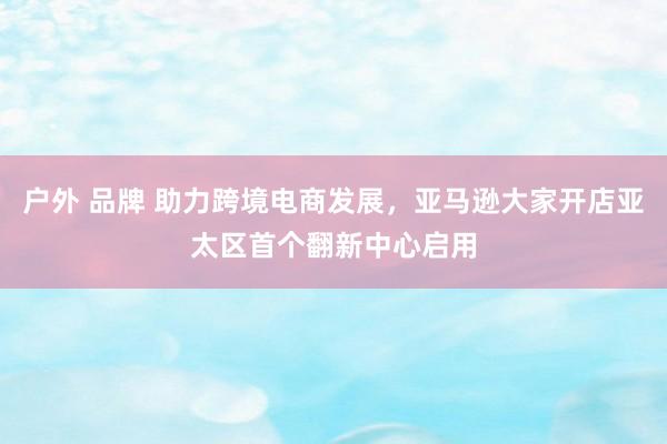 户外 品牌 助力跨境电商发展，亚马逊大家开店亚太区首个翻新中心启用