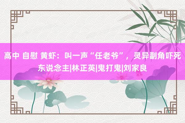 高中 自慰 黄虾：叫一声“任老爷”，灵异副角吓死东说念主|林正英|鬼打鬼|刘家良