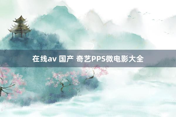 在线av 国产 奇艺PPS微电影大全