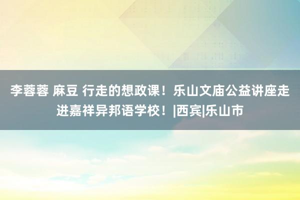 李蓉蓉 麻豆 行走的想政课！乐山文庙公益讲座走进嘉祥异邦语学校！|西宾|乐山市