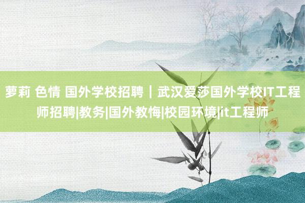 萝莉 色情 国外学校招聘｜武汉爱莎国外学校IT工程师招聘|教务|国外教悔|校园环境|it工程师
