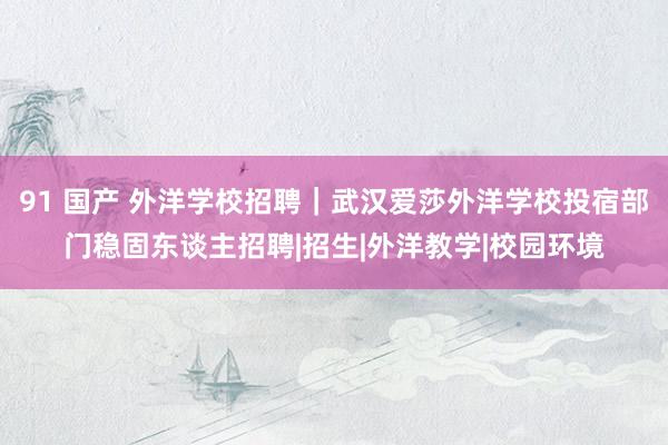 91 国产 外洋学校招聘｜武汉爱莎外洋学校投宿部门稳固东谈主招聘|招生|外洋教学|校园环境