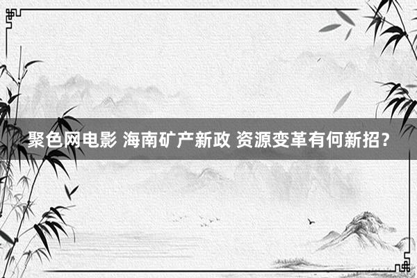 聚色网电影 海南矿产新政 资源变革有何新招？