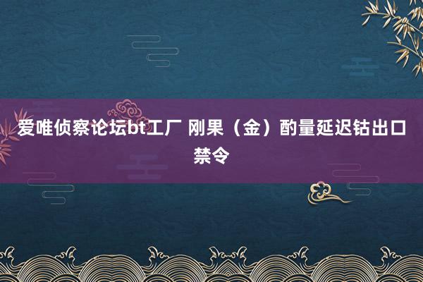 爱唯侦察论坛bt工厂 刚果（金）酌量延迟钴出口禁令