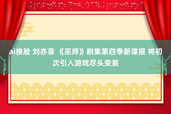 ai换脸 刘亦菲 《巫师》剧集第四季新谍报 将初次引入游戏尽头变装