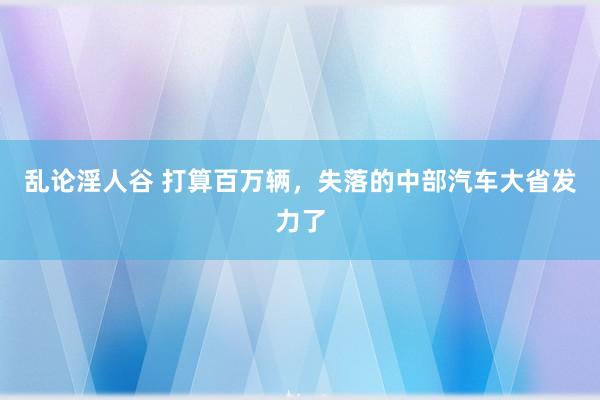 乱论淫人谷 打算百万辆，失落的中部汽车大省发力了