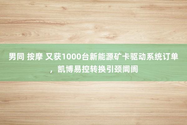 男同 按摩 又获1000台新能源矿卡驱动系统订单，凯博易控转换引颈阛阓
