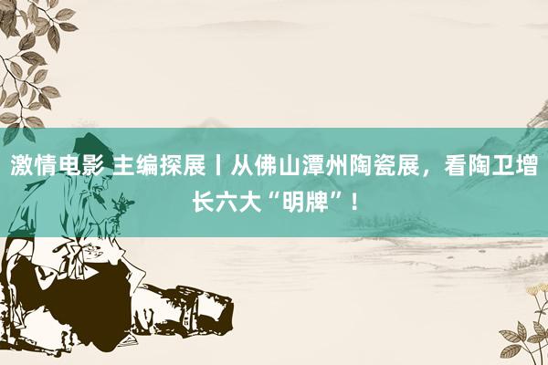 激情电影 主编探展丨从佛山潭州陶瓷展，看陶卫增长六大“明牌”！