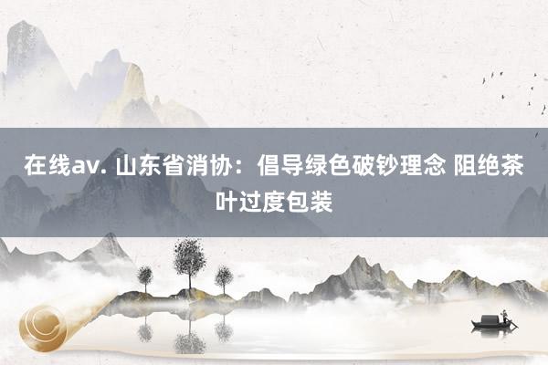 在线av. 山东省消协：倡导绿色破钞理念 阻绝茶叶过度包装