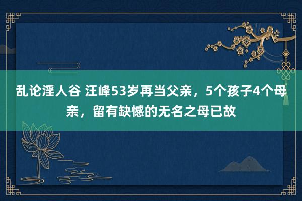 乱论淫人谷 汪峰53岁再当父亲，5个孩子4个母亲，留有缺憾的无名之母已故