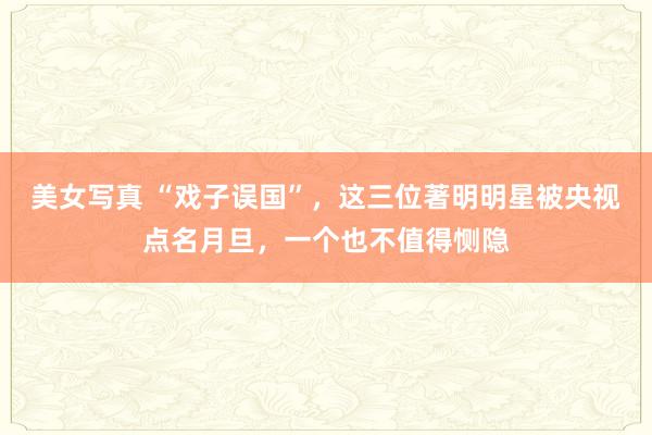 美女写真 “戏子误国”，这三位著明明星被央视点名月旦，一个也不值得恻隐